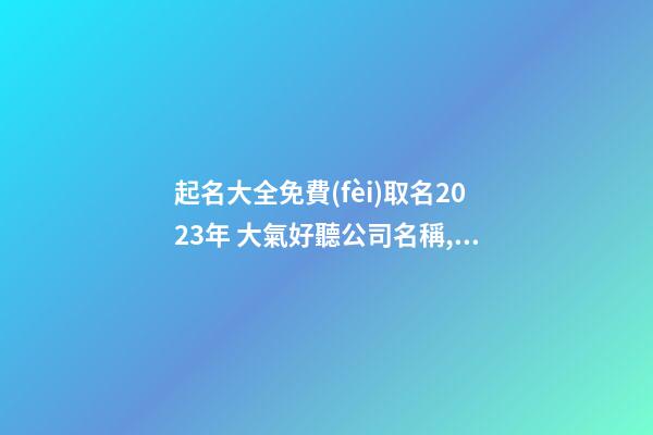起名大全免費(fèi)取名2023年 大氣好聽公司名稱,起名之家-第1張-公司起名-玄機(jī)派